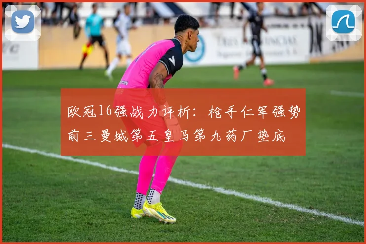 欧冠16强战力评析：枪手仁军强势前三曼城第五皇马第九药厂垫底