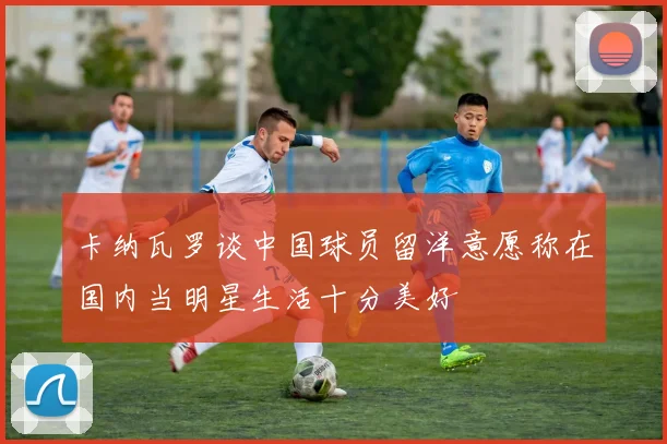 卡纳瓦罗谈中国球员留洋意愿称在国内当明星生活十分美好