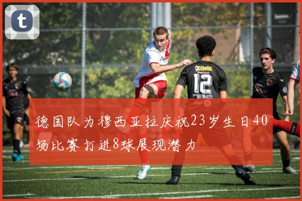 德国队为穆西亚拉庆祝23岁生日40场比赛打进8球展现潜力