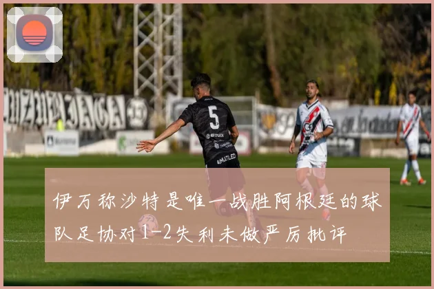 伊万称沙特是唯一战胜阿根廷的球队足协对1-2失利未做严厉批评