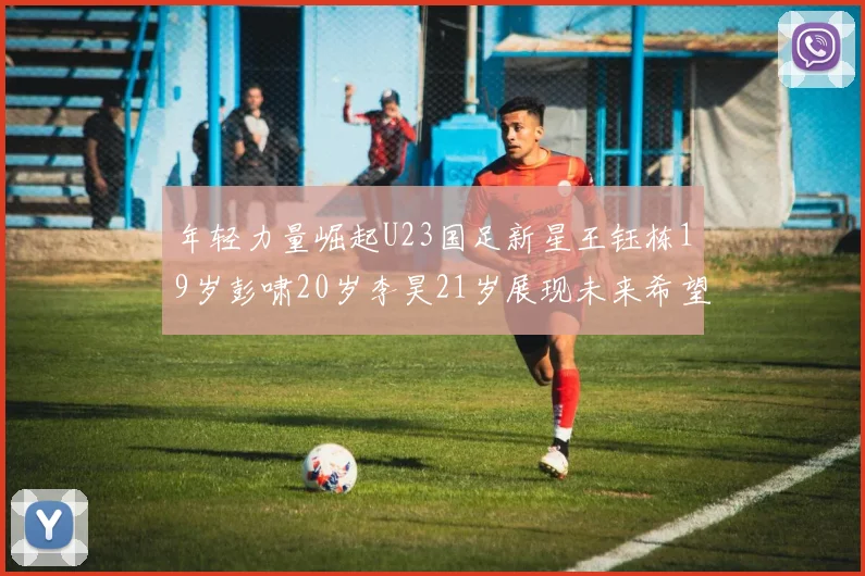 年轻力量崛起U23国足新星王钰栋19岁彭啸20岁李昊21岁展现未来希望