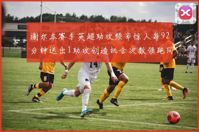谢尔本赛季英超助攻频率惊人每92分钟送出1助攻创造机会次数领跑同期