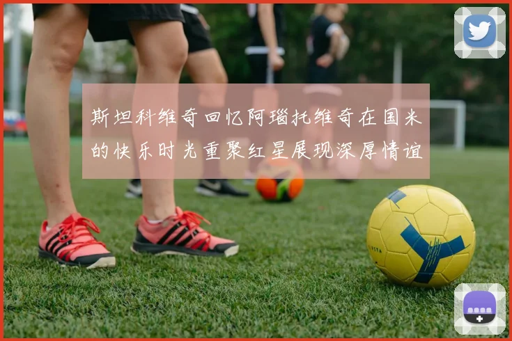 斯坦科维奇回忆阿瑙托维奇在国米的快乐时光重聚红星展现深厚情谊