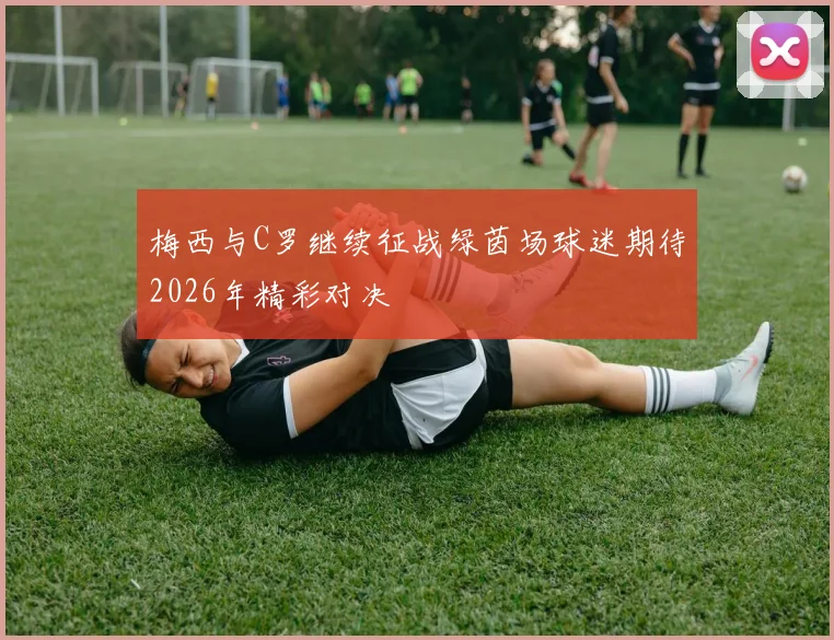 梅西与C罗继续征战绿茵场球迷期待2026年精彩对决