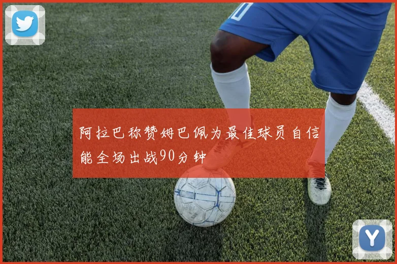 阿拉巴称赞姆巴佩为最佳球员自信能全场出战90分钟