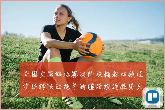 全国女篮锦标赛次阶段精彩回顾辽宁逆转陕西绝杀新疆延续连胜势头