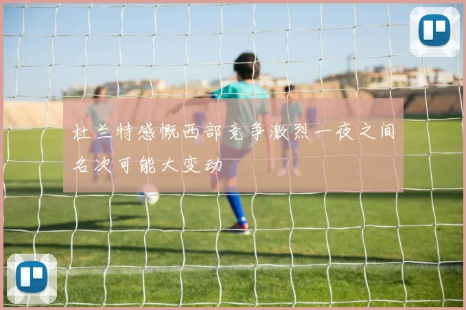杜兰特感慨西部竞争激烈一夜之间名次可能大变动