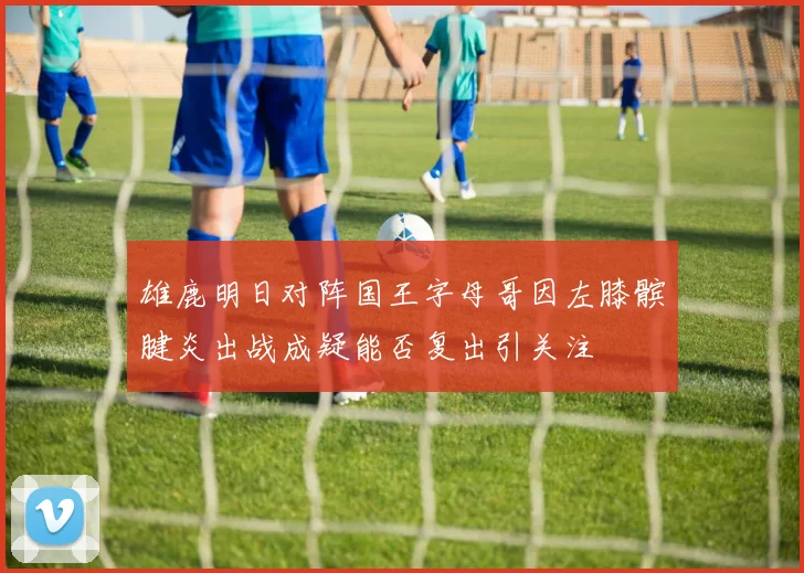 雄鹿明日对阵国王字母哥因左膝髌腱炎出战成疑能否复出引关注