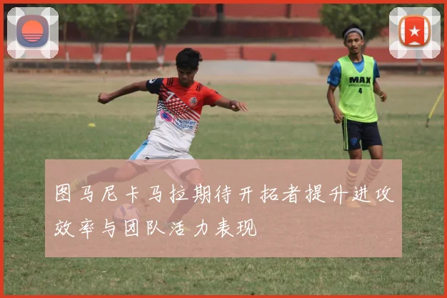 图马尼卡马拉期待开拓者提升进攻效率与团队活力表现