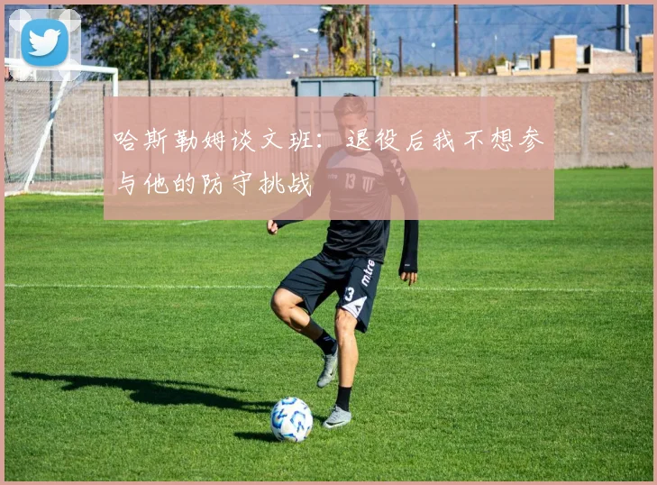 哈斯勒姆谈文班：退役后我不想参与他的防守挑战