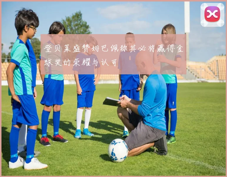 登贝莱盛赞姆巴佩称其必将赢得金球奖的荣耀与认可