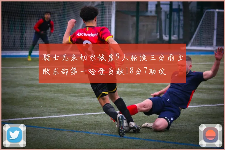 骑士无米切尔依靠9人轮换三分雨击败东部第一哈登贡献18分7助攻