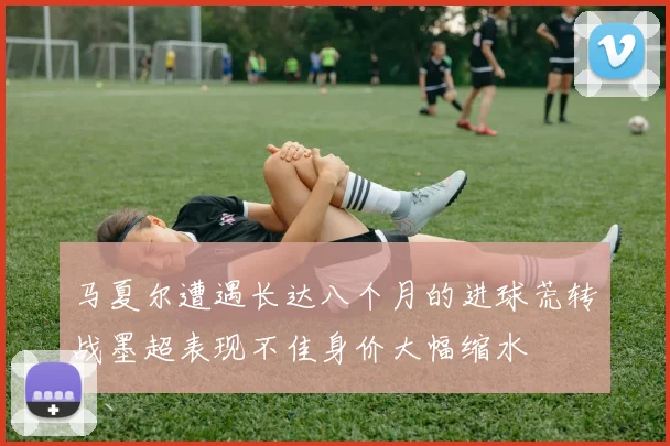 马夏尔遭遇长达八个月的进球荒转战墨超表现不佳身价大幅缩水