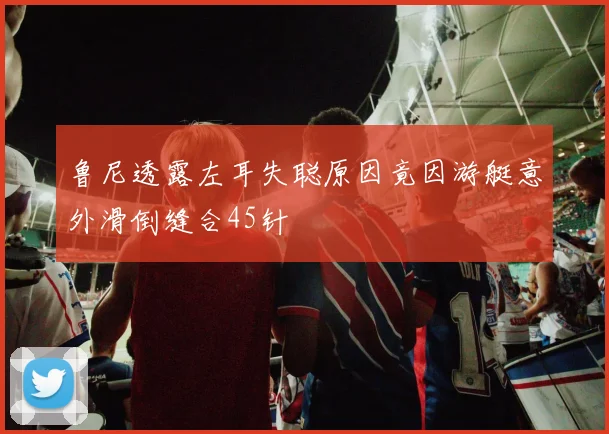 鲁尼透露左耳失聪原因竟因游艇意外滑倒缝合45针