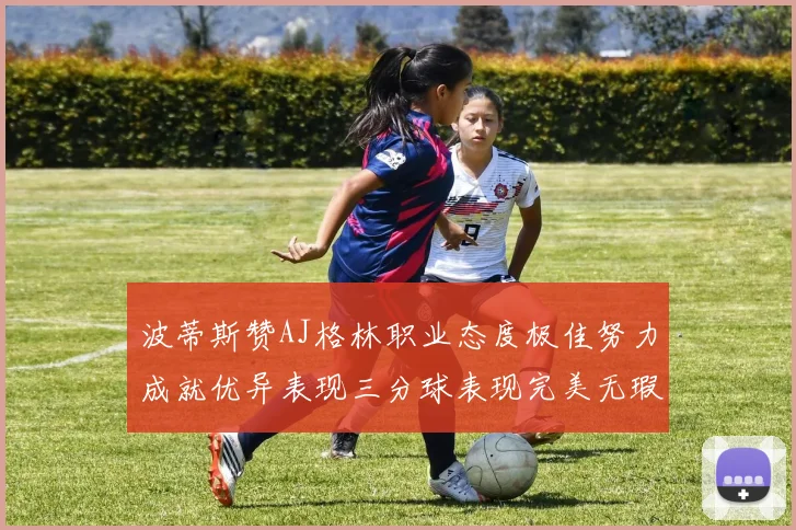 波蒂斯赞AJ格林职业态度极佳努力成就优异表现三分球表现完美无瑕