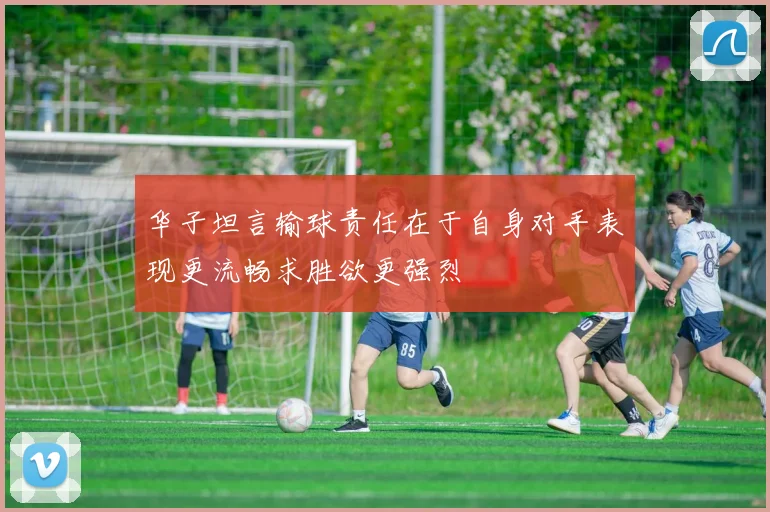 华子坦言输球责任在于自身对手表现更流畅求胜欲更强烈