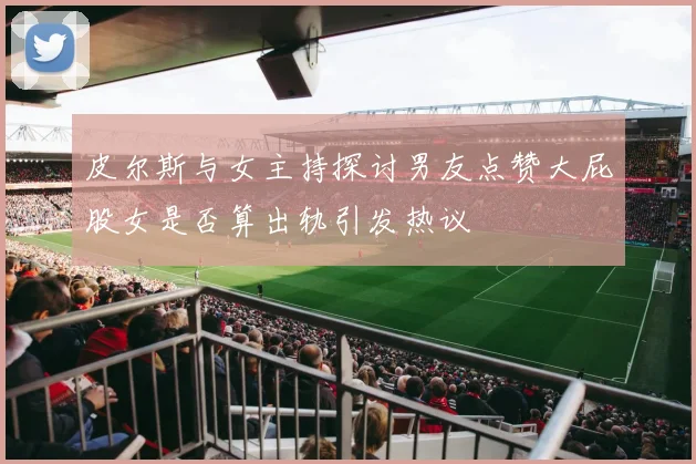 皮尔斯与女主持探讨男友点赞大屁股女是否算出轨引发热议